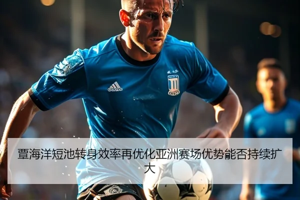 覃海洋短池转身效率再优化亚洲赛场优势能否持续扩大